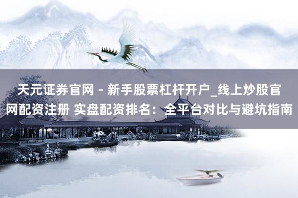 天元证券官网 - 新手股票杠杆开户_线上炒股官网配资注册 实盘配资排名：全平台对比与避坑指南