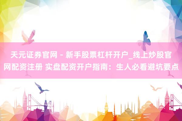 天元证券官网 - 新手股票杠杆开户_线上炒股官网配资注册 实盘配资开户指南：生人必看避坑要点