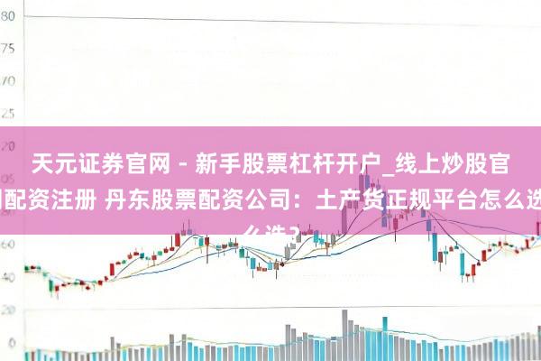 天元证券官网 - 新手股票杠杆开户_线上炒股官网配资注册 丹东股票配资公司：土产货正规平台怎么选？