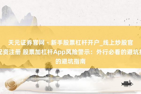 天元证券官网 - 新手股票杠杆开户_线上炒股官网配资注册 股票加杠杆App风险警示：外行必看的避坑指南