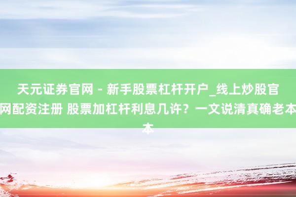 天元证券官网 - 新手股票杠杆开户_线上炒股官网配资注册 股票加杠杆利息几许？一文说清真确老本