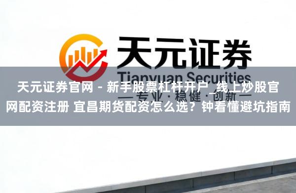 天元证券官网 - 新手股票杠杆开户_线上炒股官网配资注册 宜昌期货配资怎么选？钟看懂避坑指南