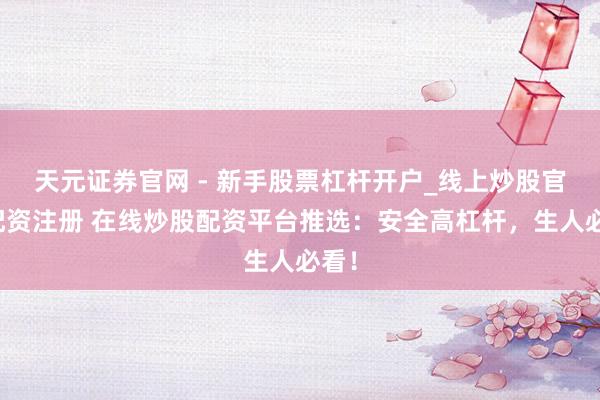 天元证券官网 - 新手股票杠杆开户_线上炒股官网配资注册 在线炒股配资平台推选：安全高杠杆，生人必看！