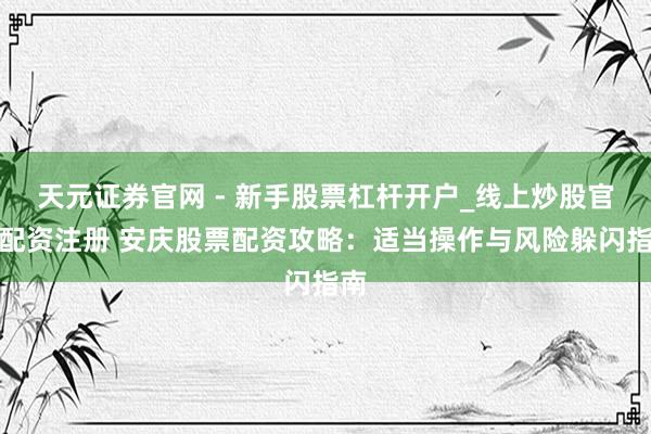 天元证券官网 - 新手股票杠杆开户_线上炒股官网配资注册 安庆股票配资攻略：适当操作与风险躲闪指南