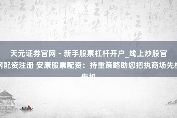 天元证券官网 - 新手股票杠杆开户_线上炒股官网配资注册 安康股票配资：持重策略助您把执商场先机