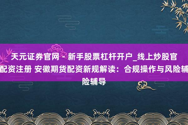 天元证券官网 - 新手股票杠杆开户_线上炒股官网配资注册 安徽期货配资新规解读：合规操作与风险辅导