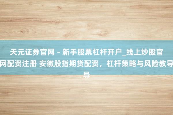 天元证券官网 - 新手股票杠杆开户_线上炒股官网配资注册 安徽股指期货配资，杠杆策略与风险教导