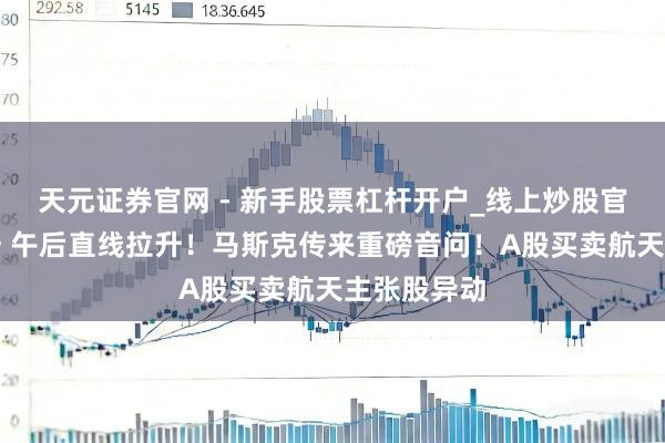 天元证券官网 - 新手股票杠杆开户_线上炒股官网配资注册 午后直线拉升！马斯克传来重磅音问！A股买卖航天主张股异动
