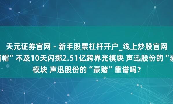 天元证券官网 - 新手股票杠杆开户_线上炒股官网配资注册 “摘帽”不及10天闪掷2.51亿跨界光模块 声迅股份的“豪赌”靠谱吗？
