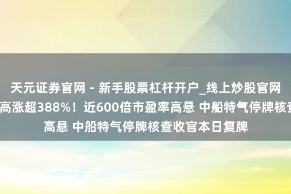 天元证券官网 - 新手股票杠杆开户_线上炒股官网配资注册 38天高涨超388%！近600倍市盈率高悬 中船特气停牌核查收官本日复牌