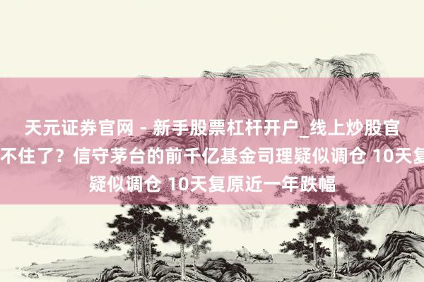 天元证券官网 - 新手股票杠杆开户_线上炒股官网配资注册 坐不住了？信守茅台的前千亿基金司理疑似调仓 10天复原近一年跌幅
