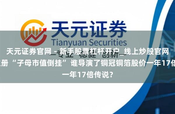 天元证券官网 - 新手股票杠杆开户_线上炒股官网配资注册 “子母市值倒挂” 谁导演了铜冠铜箔股价一年17倍传说？