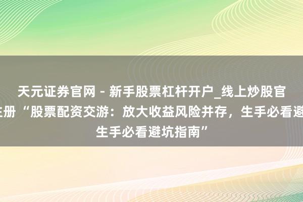 天元证券官网 - 新手股票杠杆开户_线上炒股官网配资注册 “股票配资交游：放大收益风险并存，生手必看避坑指南”