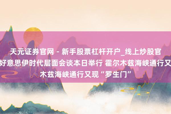 天元证券官网 - 新手股票杠杆开户_线上炒股官网配资注册 好意思伊时代层面会谈本日举行 霍尔木兹海峡通行又现“罗生门”