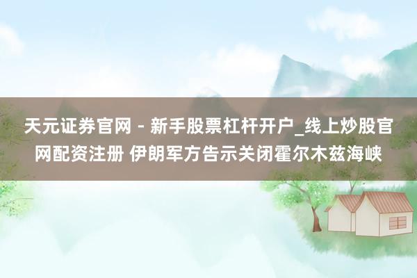 天元证券官网 - 新手股票杠杆开户_线上炒股官网配资注册 伊朗军方告示关闭霍尔木兹海峡