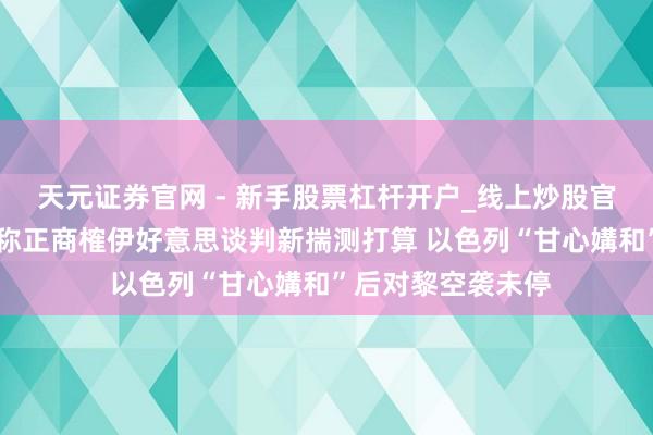 天元证券官网 - 新手股票杠杆开户_线上炒股官网配资注册 伊朗称正商榷伊好意思谈判新揣测打算 以色列“甘心媾和”后对黎空袭未停
