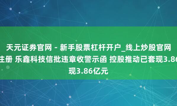 天元证券官网 - 新手股票杠杆开户_线上炒股官网配资注册 乐鑫科技信批违章收警示函 控股推动已套现3.86亿元