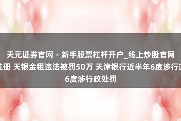 天元证券官网 - 新手股票杠杆开户_线上炒股官网配资注册 天银金租违法被罚50万 天津银行近半年6度涉行政处罚