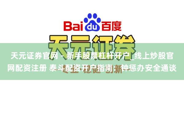 天元证券官网 - 新手股票杠杆开户_线上炒股官网配资注册 泰斗配资开户指南：钟惩办安全通谈