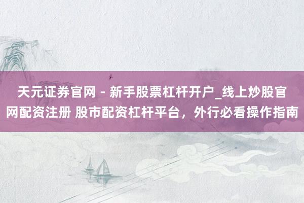 天元证券官网 - 新手股票杠杆开户_线上炒股官网配资注册 股市配资杠杆平台，外行必看操作指南