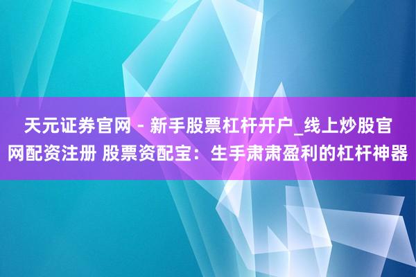天元证券官网 - 新手股票杠杆开户_线上炒股官网配资注册 股票资配宝：生手肃肃盈利的杠杆神器