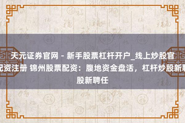 天元证券官网 - 新手股票杠杆开户_线上炒股官网配资注册 锦州股票配资：腹地资金盘活，杠杆炒股新聘任