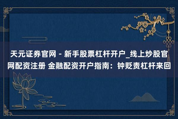 天元证券官网 - 新手股票杠杆开户_线上炒股官网配资注册 金融配资开户指南：钟贬责杠杆来回