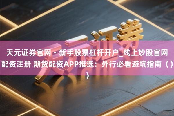 天元证券官网 - 新手股票杠杆开户_线上炒股官网配资注册 期货配资APP推选：外行必看避坑指南（）