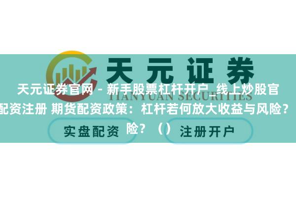 天元证券官网 - 新手股票杠杆开户_线上炒股官网配资注册 期货配资政策：杠杆若何放大收益与风险？（）