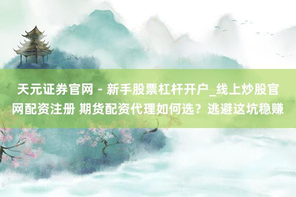 天元证券官网 - 新手股票杠杆开户_线上炒股官网配资注册 期货配资代理如何选？逃避这坑稳赚