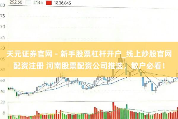 天元证券官网 - 新手股票杠杆开户_线上炒股官网配资注册 河南股票配资公司推选，散户必看！