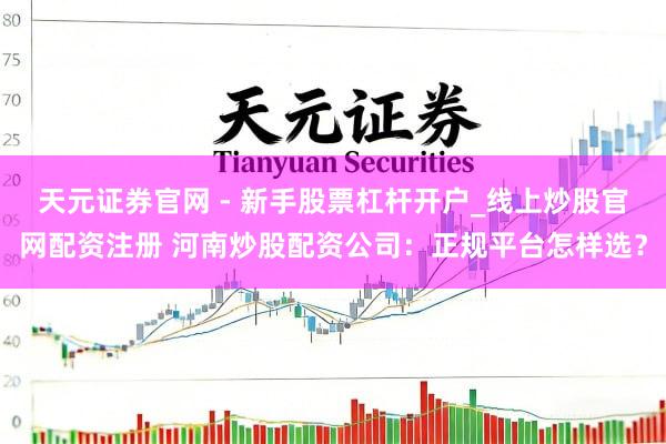 天元证券官网 - 新手股票杠杆开户_线上炒股官网配资注册 河南炒股配资公司：正规平台怎样选？
