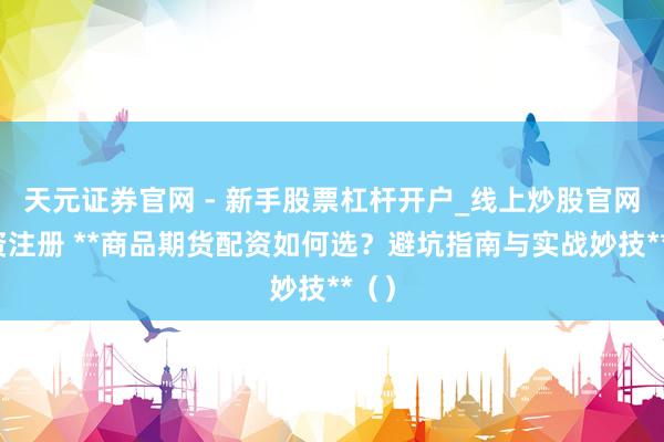 天元证券官网 - 新手股票杠杆开户_线上炒股官网配资注册 **商品期货配资如何选？避坑指南与实战妙技**（）