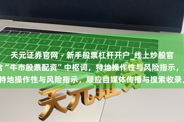 天元证券官网 - 新手股票杠杆开户_线上炒股官网配资注册 （字数：，含“牛市股票配资”中枢词，特地操作性与风险指示，顺应自媒体传播与搜索收录。）