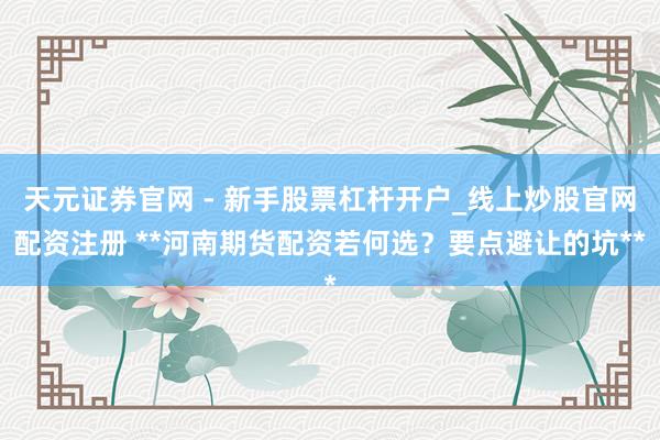 天元证券官网 - 新手股票杠杆开户_线上炒股官网配资注册 **河南期货配资若何选？要点避让的坑**
