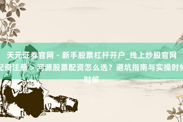 天元证券官网 - 新手股票杠杆开户_线上炒股官网配资注册 > 河源股票配资怎么选？避坑指南与实操时候