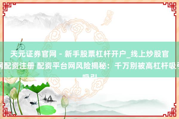 天元证券官网 - 新手股票杠杆开户_线上炒股官网配资注册 配资平台网风险揭秘:千万别被高杠杆吸引