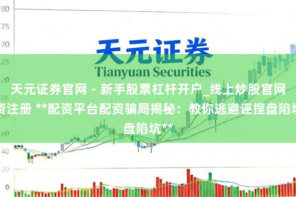 天元证券官网 - 新手股票杠杆开户_线上炒股官网配资注册 **配资平台配资骗局揭秘：教你逃避诬捏盘陷坑**