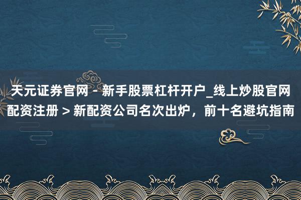 天元证券官网 - 新手股票杠杆开户_线上炒股官网配资注册 > 新配资公司名次出炉，前十名避坑指南