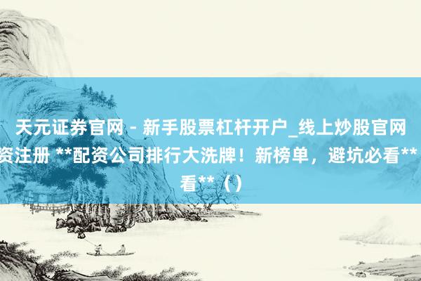 天元证券官网 - 新手股票杠杆开户_线上炒股官网配资注册 **配资公司排行大洗牌！新榜单，避坑必看**（）