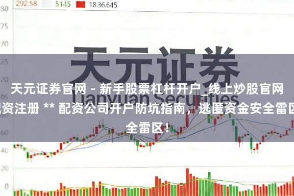 天元证券官网 - 新手股票杠杆开户_线上炒股官网配资注册 ** 配资公司开户防坑指南，逃匿资金安全雷区！
