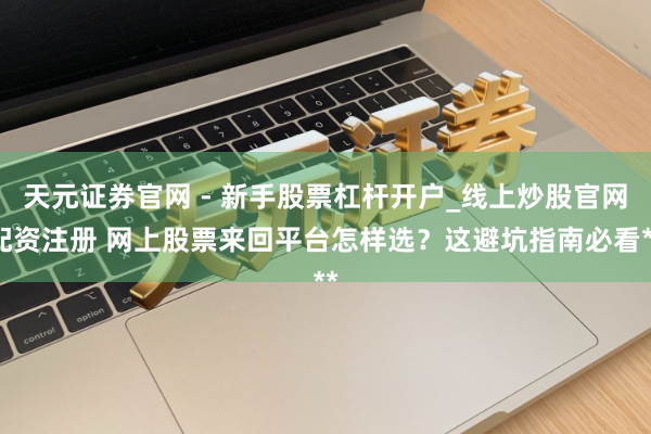 天元证券官网 - 新手股票杠杆开户_线上炒股官网配资注册 网上股票来回平台怎样选？这避坑指南必看**