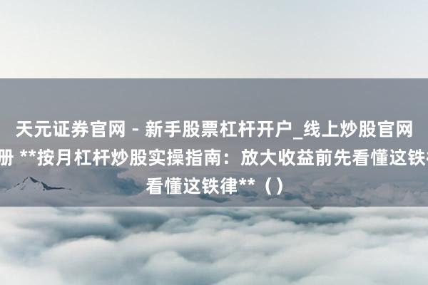 天元证券官网 - 新手股票杠杆开户_线上炒股官网配资注册 **按月杠杆炒股实操指南：放大收益前先看懂这铁律**（）