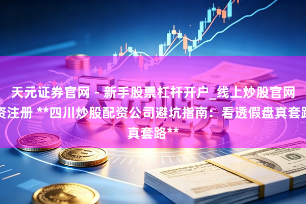 天元证券官网 - 新手股票杠杆开户_线上炒股官网配资注册 **四川炒股配资公司避坑指南：看透假盘真套路**
