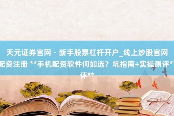 天元证券官网 - 新手股票杠杆开户_线上炒股官网配资注册 **手机配资软件何如选？坑指南+实操测评**