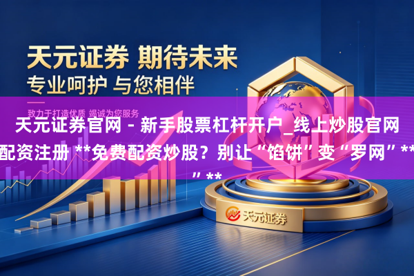 天元证券官网 - 新手股票杠杆开户_线上炒股官网配资注册 **免费配资炒股？别让“馅饼”变“罗网”**