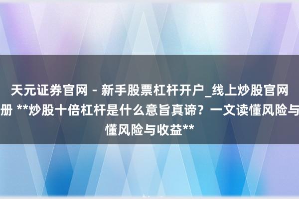 天元证券官网 - 新手股票杠杆开户_线上炒股官网配资注册 **炒股十倍杠杆是什么意旨真谛？一文读懂风险与收益**