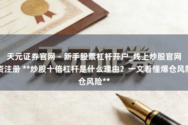天元证券官网 - 新手股票杠杆开户_线上炒股官网配资注册 **炒股十倍杠杆是什么理由？一文看懂爆仓风险**
