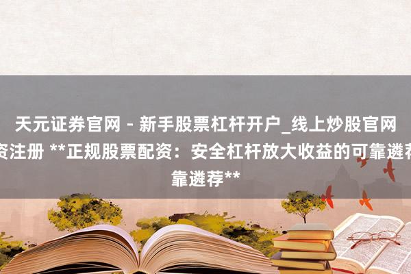 天元证券官网 - 新手股票杠杆开户_线上炒股官网配资注册 **正规股票配资：安全杠杆放大收益的可靠遴荐**
