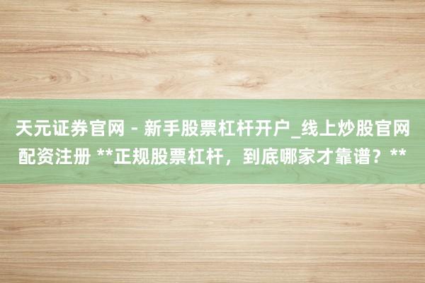 天元证券官网 - 新手股票杠杆开户_线上炒股官网配资注册 **正规股票杠杆，到底哪家才靠谱？**